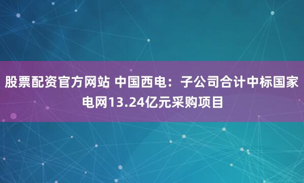 股票配资官方网站 中国西电：子公司合计中标国家电网13.24亿元采购项目